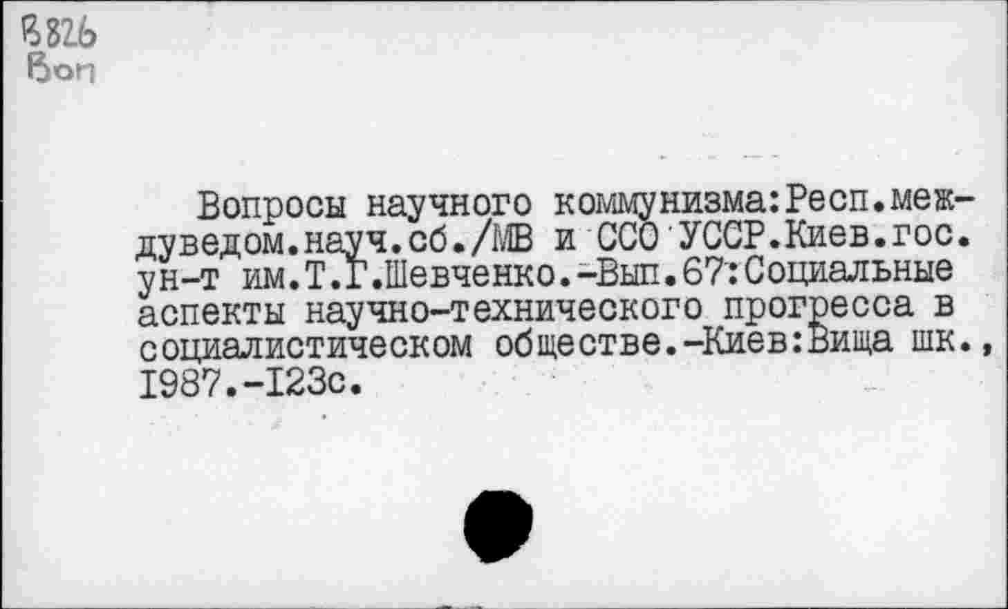 ﻿£826 6on
Вопросы научного коммунизма:Респ.меж-дуведом.науч.сб./МВ и ССО УССР.Киев.гос. ун-т им.Т.Г.Шевченко.-Вып.67:Социальные аспекты научно-технического прогресса в социалистическом обществе.-Киев:Вища шк., 1987.-123с.